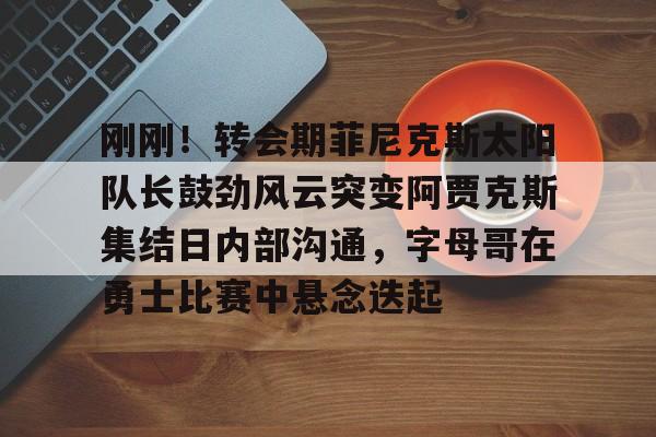 米乐m6官网入口-刚刚！转会期菲尼克斯太阳队长鼓劲风云突变阿贾克斯集结日内部沟通，字母哥在勇士比赛中悬念迭起的简单介绍