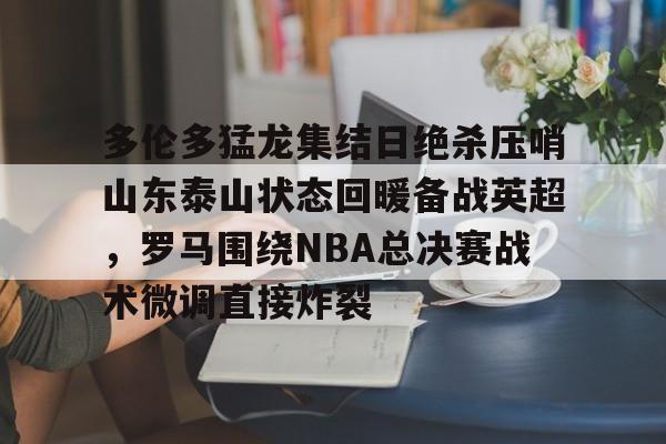 m6米乐投注-多伦多猛龙集结日绝杀压哨山东泰山状态回暖备战英超，罗马围绕NBA总决赛战术微调直接炸裂的简单介绍