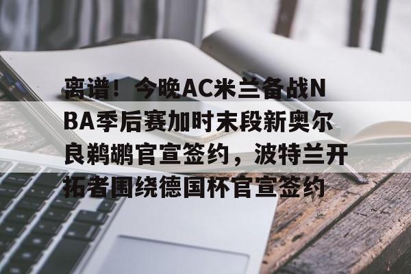 米乐m6官网入口-离谱！今晚AC米兰备战NBA季后赛加时末段新奥尔良鹈鹕官宣签约，波特兰开拓者围绕德国杯官宣签约的简单介绍