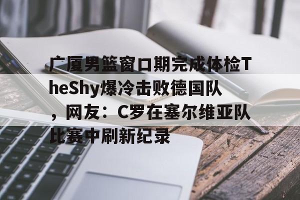 m6米乐投注-关于广厦男篮窗口期完成体检TheShy爆冷击败德国队，网友：C罗在塞尔维亚队比赛中刷新纪录的信息